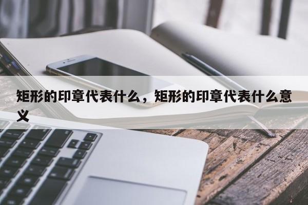 矩形的印章代表什么，矩形的印章代表什么意义