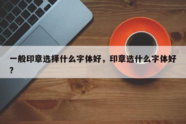 一般印章选择什么字体好，印章选什么字体好?