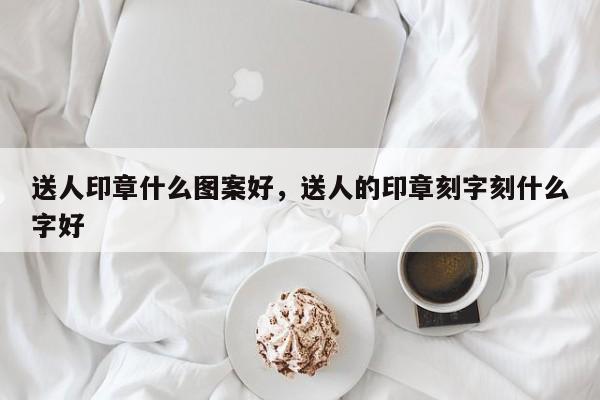 送人印章什么图案好，送人的印章刻字刻什么字好