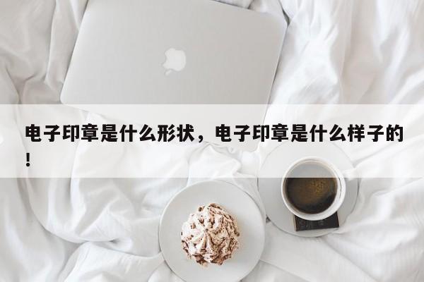 电子印章是什么形状，电子印章是什么样子的！