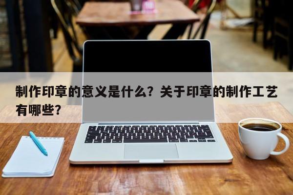 制作印章的意义是什么？关于印章的制作工艺有哪些？