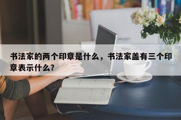 书法家的两个印章是什么，书法家盖有三个印章表示什么？