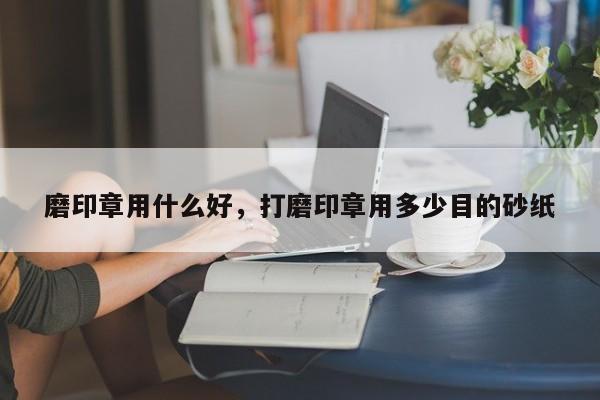 磨印章用什么好，打磨印章用多少目的砂纸