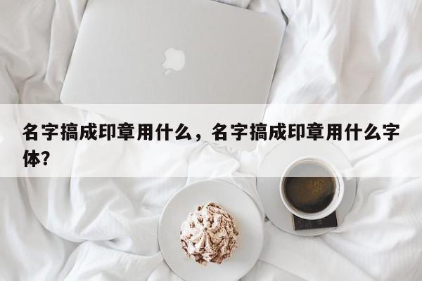 名字搞成印章用什么，名字搞成印章用什么字体？