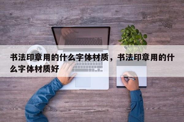 书法印章用的什么字体材质，书法印章用的什么字体材质好