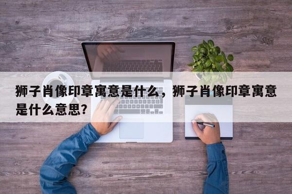 狮子肖像印章寓意是什么，狮子肖像印章寓意是什么意思？