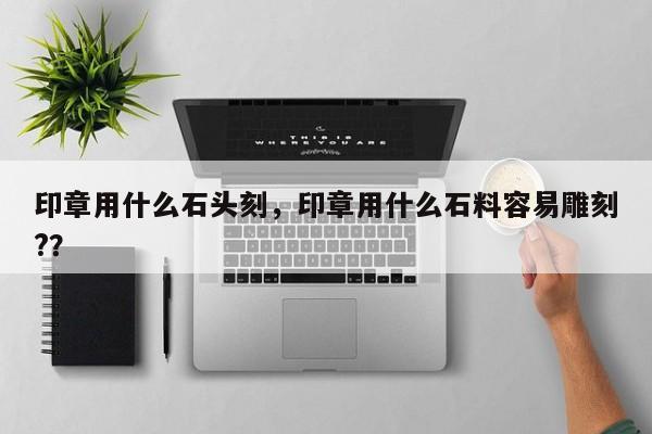 印章用什么石头刻，印章用什么石料容易雕刻?？