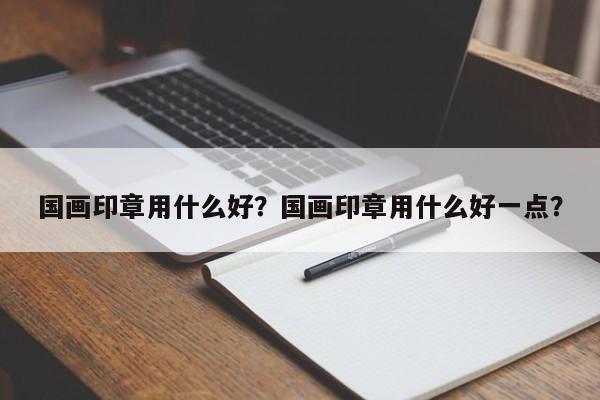 国画印章用什么好？国画印章用什么好一点？