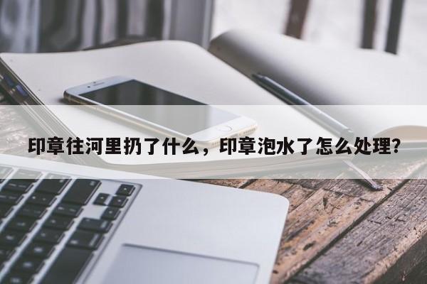 印章往河里扔了什么，印章泡水了怎么处理？