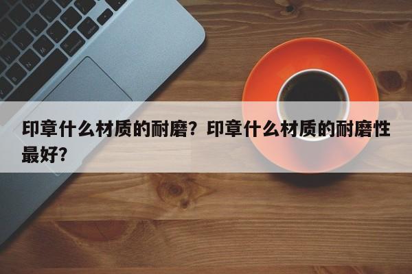 印章什么材质的耐磨？印章什么材质的耐磨性最好？