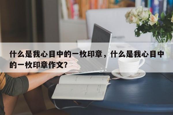 什么是我心目中的一枚印章，什么是我心目中的一枚印章作文？