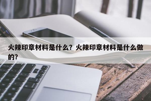 火辣印章材料是什么？火辣印章材料是什么做的？