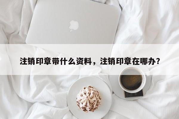 注销印章带什么资料，注销印章在哪办？