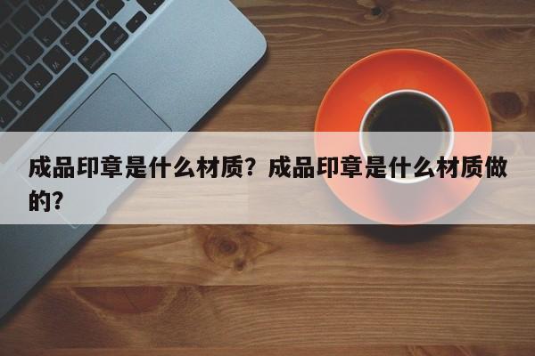 成品印章是什么材质？成品印章是什么材质做的？