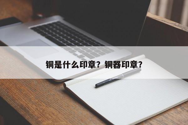 铜是什么印章？铜器印章？