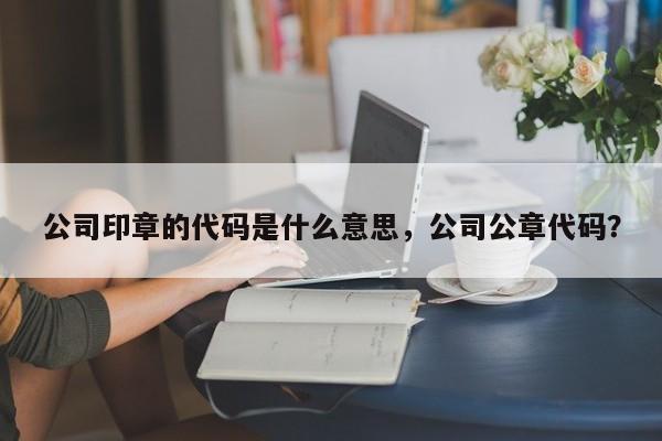 公司印章的代码是什么意思，公司公章代码？