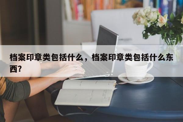 档案印章类包括什么，档案印章类包括什么东西？