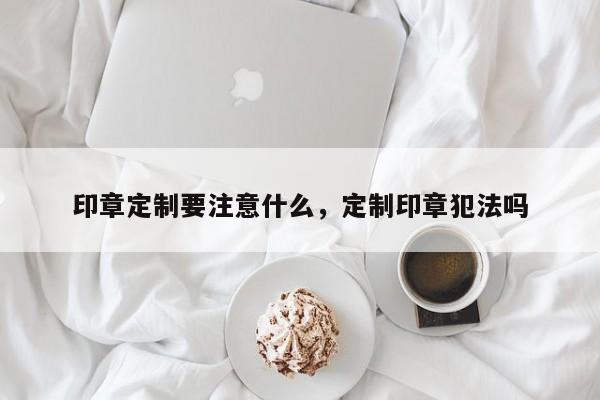 印章定制要注意什么，定制印章犯法吗