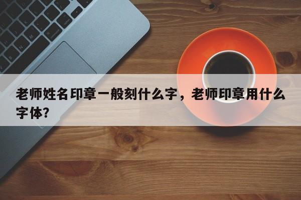 老师姓名印章一般刻什么字，老师印章用什么字体？