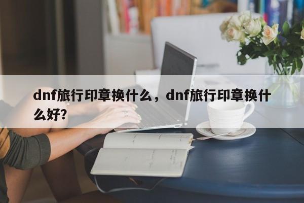 dnf旅行印章换什么，dnf旅行印章换什么好？