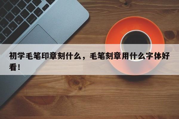 初学毛笔印章刻什么，毛笔刻章用什么字体好看！