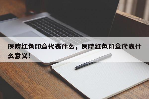 医院红色印章代表什么，医院红色印章代表什么意义！