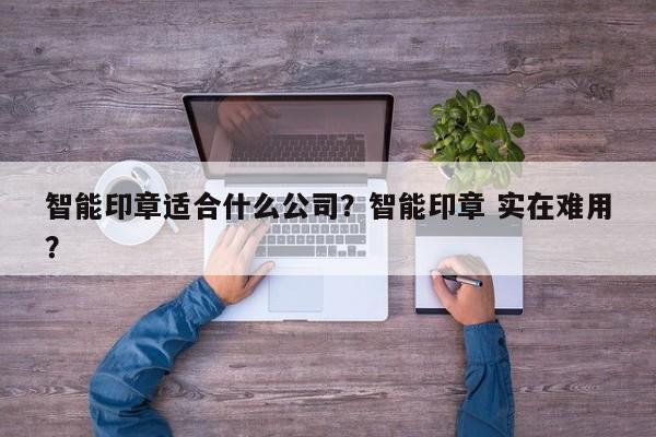 智能印章适合什么公司？智能印章 实在难用？