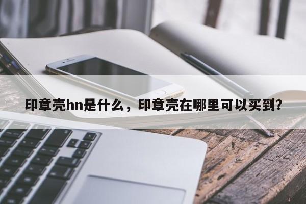 印章壳hn是什么，印章壳在哪里可以买到？