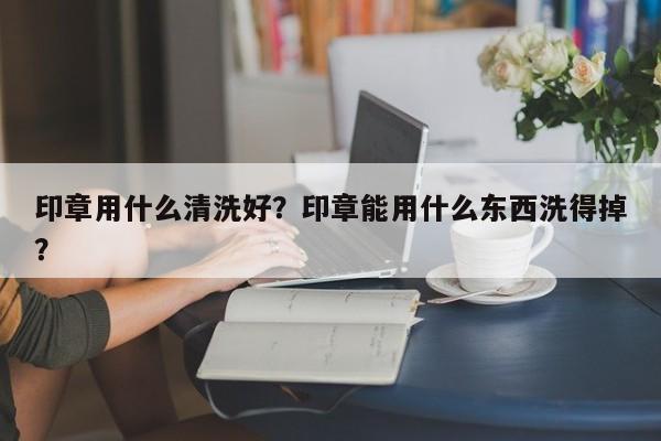 印章用什么清洗好？印章能用什么东西洗得掉？