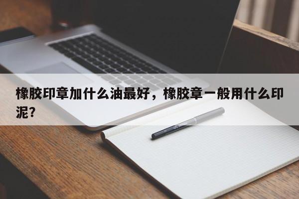 橡胶印章加什么油最好，橡胶章一般用什么印泥？