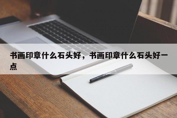 书画印章什么石头好，书画印章什么石头好一点