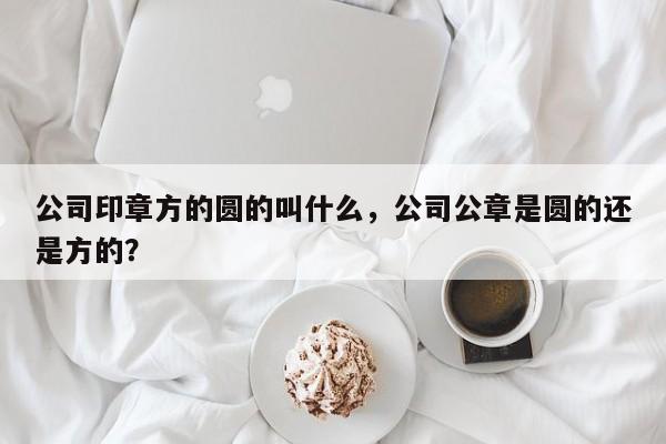 公司印章方的圆的叫什么，公司公章是圆的还是方的？