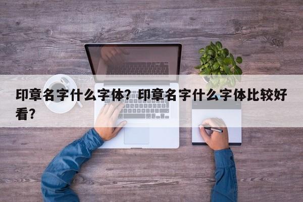 印章名字什么字体？印章名字什么字体比较好看？