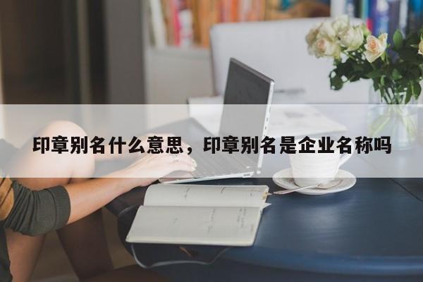 印章别名什么意思，印章别名是企业名称吗