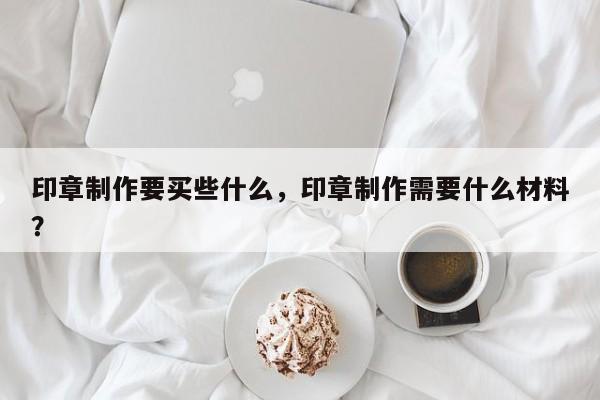 印章制作要买些什么，印章制作需要什么材料？