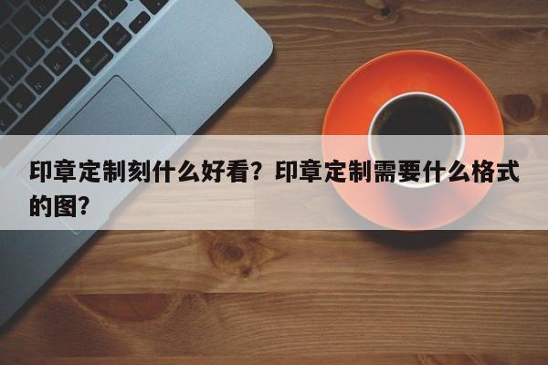 印章定制刻什么好看？印章定制需要什么格式的图？