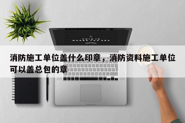 消防施工单位盖什么印章，消防资料施工单位可以盖总包的章