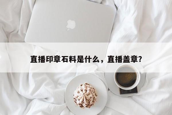 直播印章石料是什么，直播盖章？