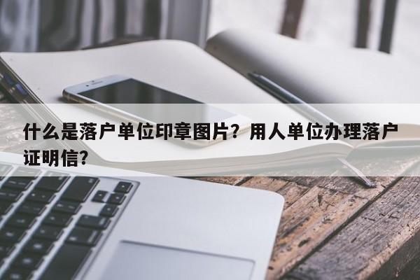 什么是落户单位印章图片？用人单位办理落户证明信？