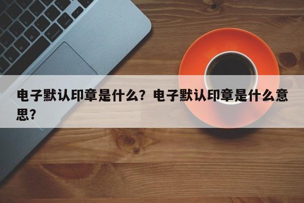 电子默认印章是什么？电子默认印章是什么意思？