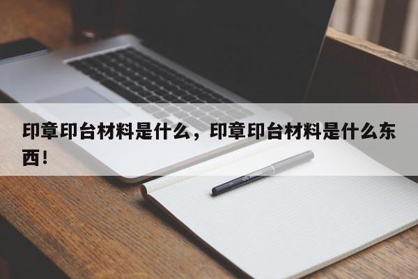 印章印台材料是什么，印章印台材料是什么东西！