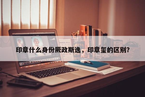 印章什么身份厥政斯逸，印章玺的区别？