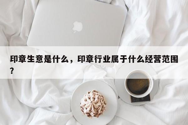 印章生意是什么，印章行业属于什么经营范围？