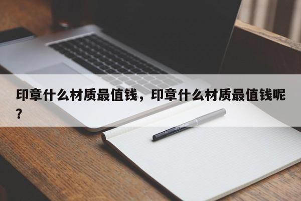 印章什么材质最值钱，印章什么材质最值钱呢？