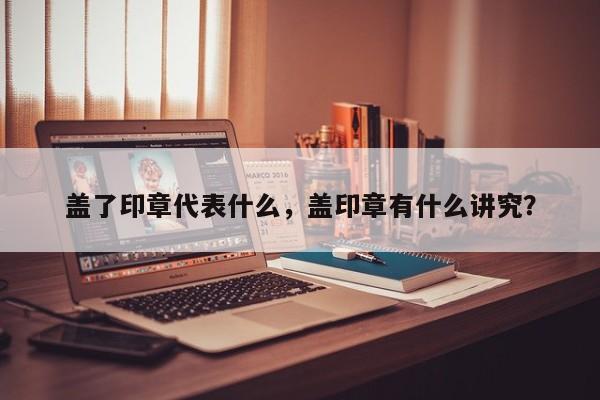 盖了印章代表什么，盖印章有什么讲究？