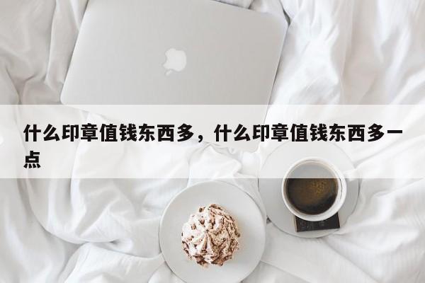 什么印章值钱东西多，什么印章值钱东西多一点