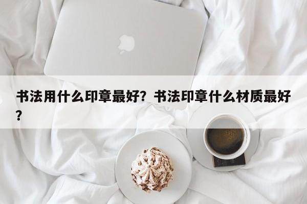 书法用什么印章最好？书法印章什么材质最好？