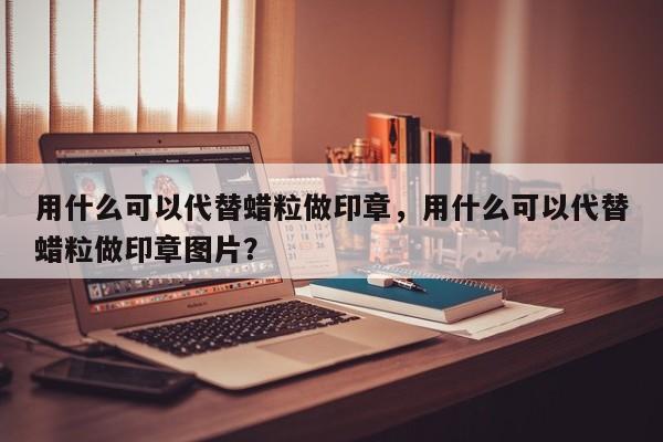 用什么可以代替蜡粒做印章，用什么可以代替蜡粒做印章图片？