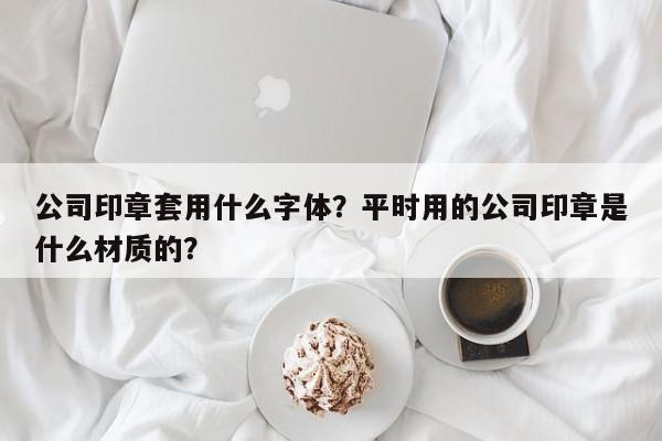 公司印章套用什么字体？平时用的公司印章是什么材质的？