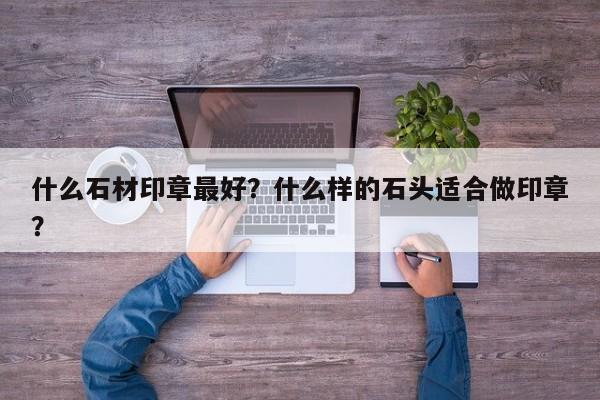 什么石材印章最好？什么样的石头适合做印章？